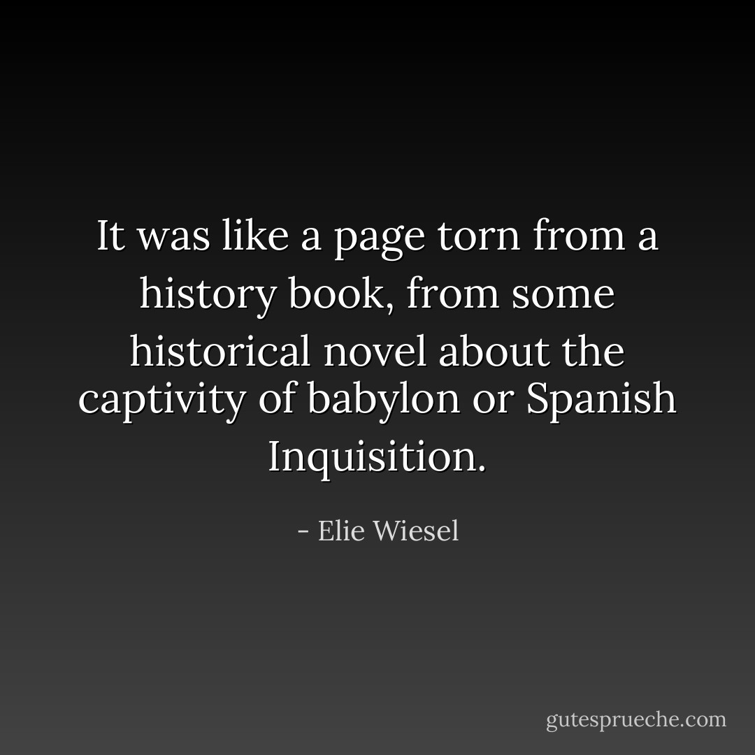 It was like a page torn from a history book, from some historical novel about the captivity of babylon or Spanish Inquisition. - Elie Wiesel