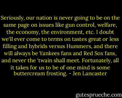 Seriously, our nation is never going to be on the same page on issues like gun control, welfare, the economy, the environment, etc. I doubt we'll ever come to terms on tastes great or less filling and hybrids versus Hummers, and there will always be Yankees fans and Red Sox fans, and never the 'twain shall meet. Fortunately, all it takes for us to be of one mind is some buttercream frosting. - Jen Lancaster