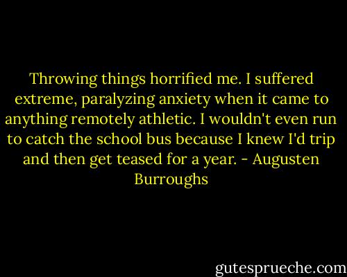 Throwing things horrified me. I suffered extreme, paralyzing anxiety when it came to anything remotely athletic. I wouldn't even run to catch the school bus because I knew I'd trip and then get teased for a year. - Augusten Burroughs
