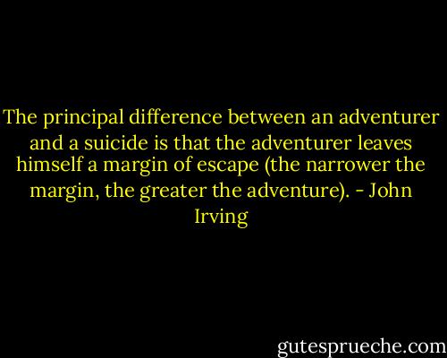 The principal difference between an adventurer and a suicide is that the adventurer leaves himself a margin of escape (the narrower the margin, the greater the adventure). - John Irving