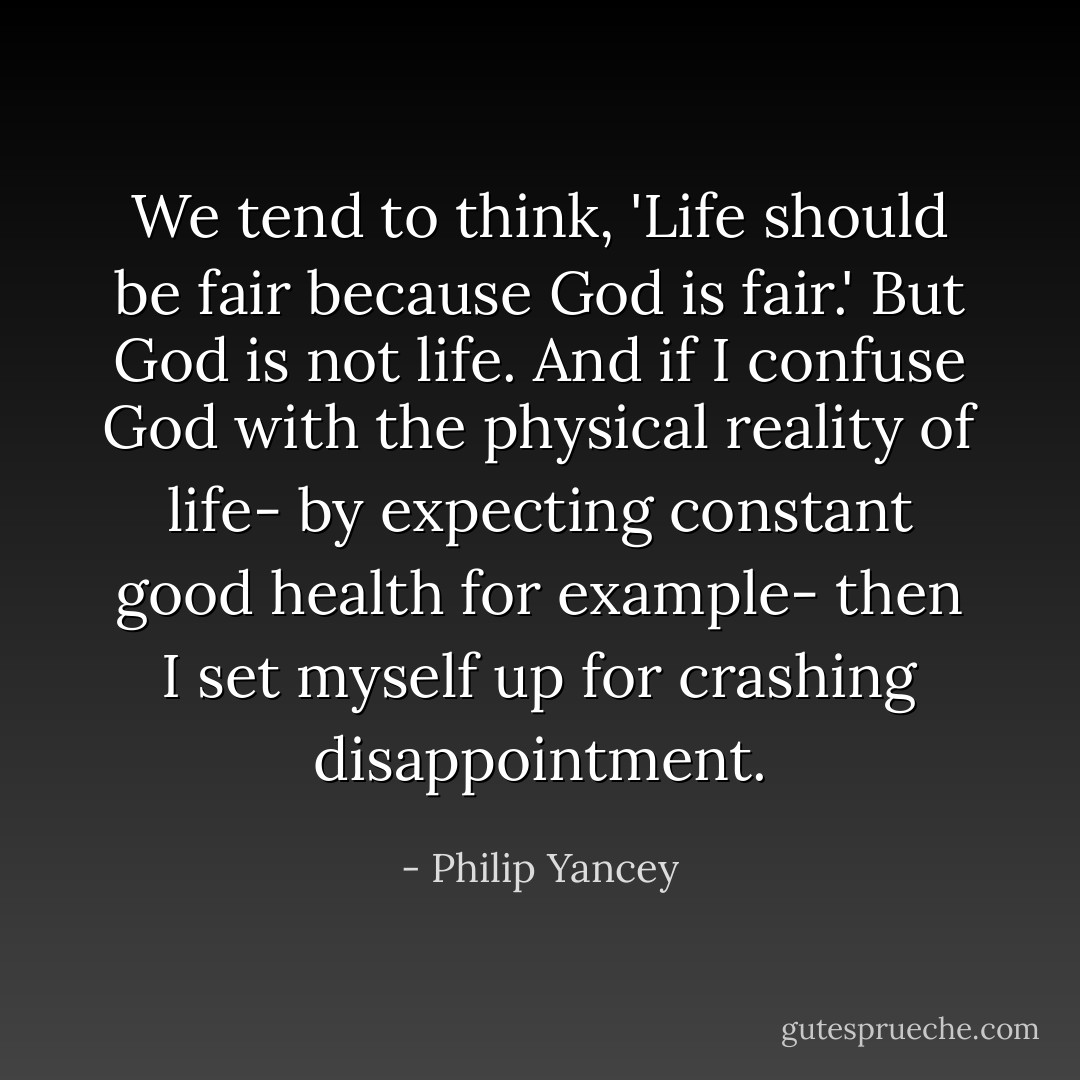 We tend to think, 'Life should be fair because God is fair.' But God is not life. And if I confuse God with the physical reality of life- by expecting constant good health for example- then I set myself up for crashing disappointment. - Philip Yancey