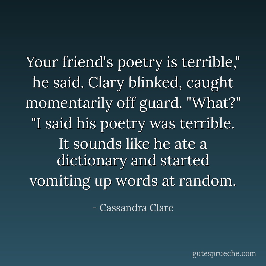 Your friend's poetry is terrible," he said.<br />Clary blinked, caught momentarily off guard. "What?"<br />"I said his poetry was terrible. It sounds like he ate a dictionary and started vomiting up words at random. - Cassandra Clare