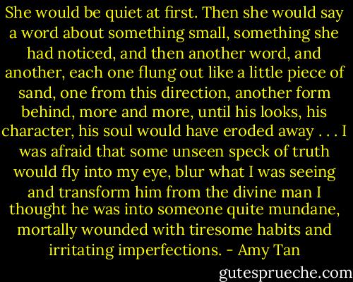 She would be quiet at first. Then she would say a word about something small, something she had noticed, and then another word, and another, each one flung out like a little piece of sand, one from this direction, another form behind, more and more, until his looks, his character, his soul would have eroded away . . . I was afraid that some unseen speck of truth would fly into my eye, blur what I was seeing and transform him from the divine man I thought he was into someone quite mundane, mortally wounded with tiresome habits and irritating imperfections. - Amy Tan