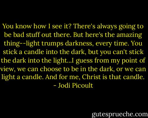 You know how I see it? There's always going to be bad stuff out there. But here's the amazing thing--light trumps darkness, every time. You stick a candle into the dark, but you can't stick the dark into the light...I guess from my point of view, we can choose to be in the dark, or we can light a candle. And for me, Christ is that candle. - Jodi Picoult