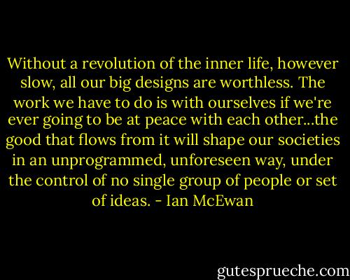 Without a revolution of the inner life, however slow, all our big designs are worthless. The work we have to do is with ourselves if we're ever going to be at peace with each other...the good that flows from it will shape our societies in an unprogrammed, unforeseen way, under the control of no single group of people or set of ideas. - Ian McEwan