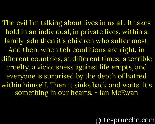 The evil I'm talking about lives in us all. It takes hold in an individual, in private lives, within a family, adn then it's children who suffer most. And then, when teh conditions are right, in different countries, at different times, a terrible cruelty, a viciousness against life erupts, and everyone is surprised by the depth of hatred within himself. Then it sinks back and waits. It's something in our hearts. - Ian McEwan