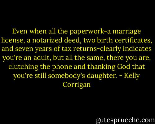 Even when all the paperwork-a marriage license, a notarized deed, two birth certificates, and seven years of tax returns-clearly indicates you're an adult, but all the same, there you are, clutching the phone and thanking God that you're still somebody's daughter. - Kelly Corrigan