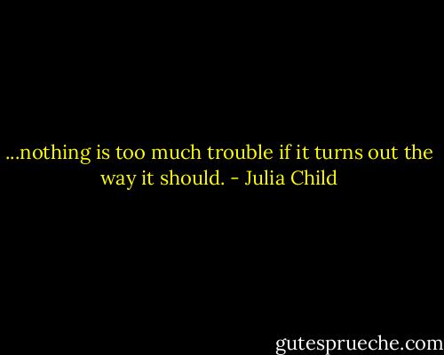 ...nothing is too much trouble if it turns out the way it should. - Julia Child