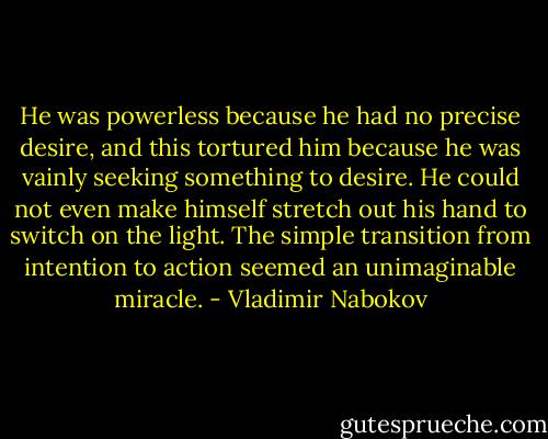 He was powerless because he had no precise desire, and this tortured him because he was vainly seeking something to desire. He could not even make himself stretch out his hand to switch on the light. The simple transition from intention to action seemed an unimaginable miracle. - Vladimir Nabokov