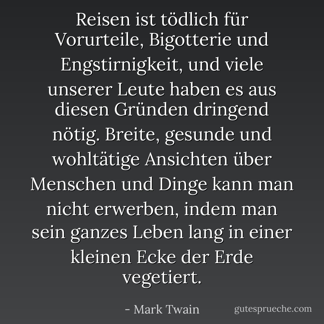 Reisen ist tödlich für Vorurteile, Bigotterie und Engstirnigkeit, und viele unserer Leute haben es aus diesen Gründen dringend nötig. Breite, gesunde und wohltätige Ansichten über Menschen und Dinge kann man nicht erwerben, indem man sein ganzes Leben lang in einer kleinen Ecke der Erde vegetiert. - Mark Twain<