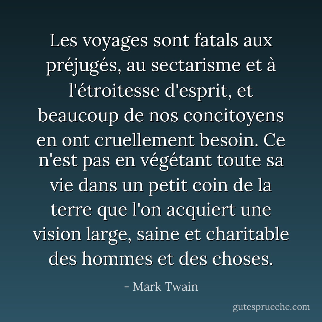 Les voyages sont fatals aux préjugés, au sectarisme et à l'étroitesse d'esprit, et beaucoup de nos concitoyens en ont cruellement besoin. Ce n'est pas en végétant toute sa vie dans un petit coin de la terre que l'on acquiert une vision large, saine et charitable des hommes et des choses. - Mark Twain