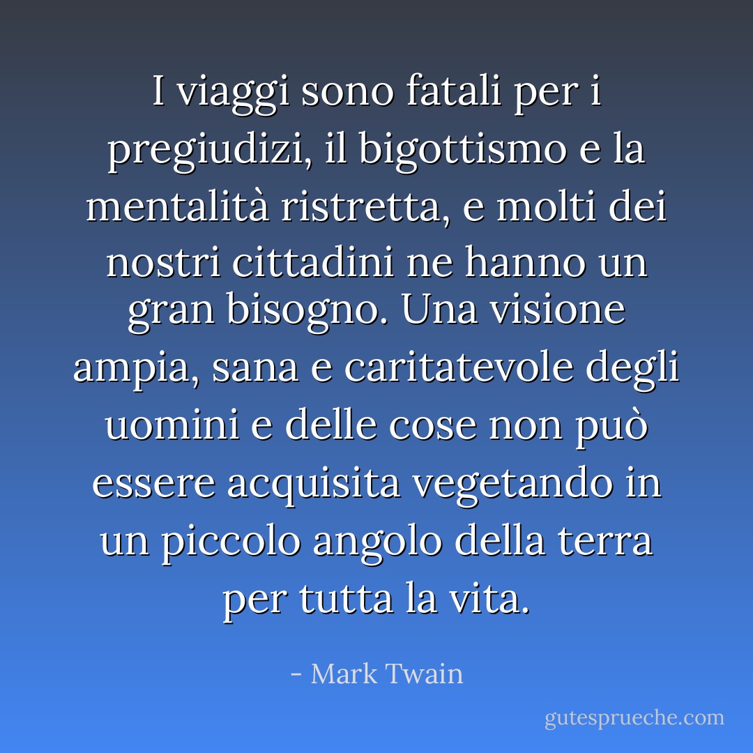 I viaggi sono fatali per i pregiudizi, il bigottismo e la mentalità ristretta, e molti dei nostri cittadini ne hanno un gran bisogno. Una visione ampia, sana e caritatevole degli uomini e delle cose non può essere acquisita vegetando in un piccolo angolo della terra per tutta la vita. - Mark Twain
