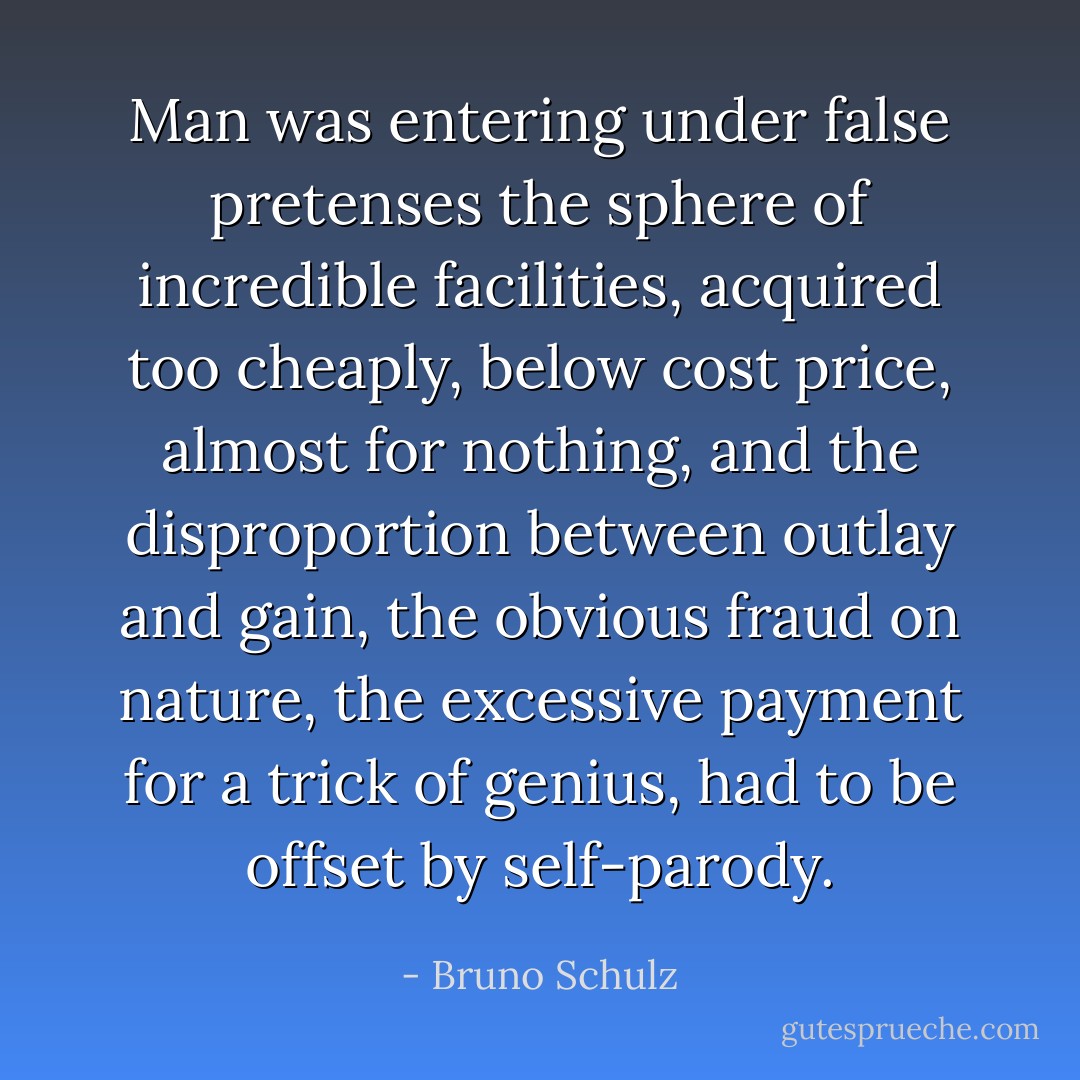 Man was entering under false pretenses the sphere of incredible facilities, acquired too cheaply, below cost price, almost for nothing, and the disproportion between outlay and gain, the obvious fraud on nature, the excessive payment for a trick of genius, had to be offset by self-parody. - Bruno Schulz