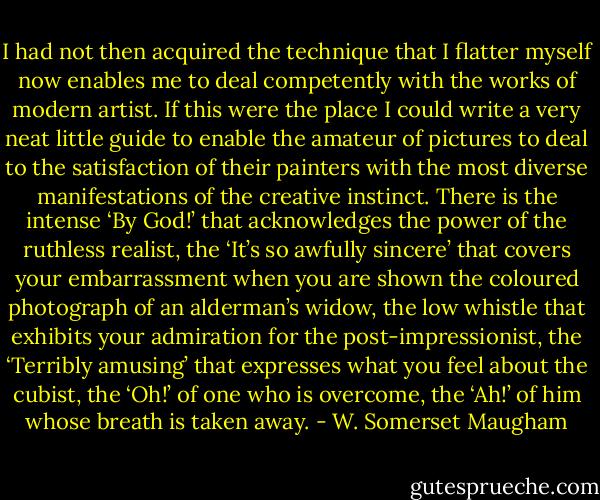 I had not then acquired the technique that I flatter myself now enables me to deal competently with the works of modern artist. If this were the place I could write a very neat little guide to enable the amateur of pictures to deal to the satisfaction of their painters with the most diverse manifestations of the creative instinct. There is the intense ‘By God!’ that acknowledges the power of the ruthless realist, the ‘It’s so awfully sincere’ that covers your embarrassment when you are shown the coloured photograph of an alderman’s widow, the low whistle that exhibits your admiration for the post-impressionist, the ‘Terribly amusing’ that expresses what you feel about the cubist, the ‘Oh!’ of one who is overcome, the ‘Ah!’ of him whose breath is taken away. - W. Somerset Maugham
