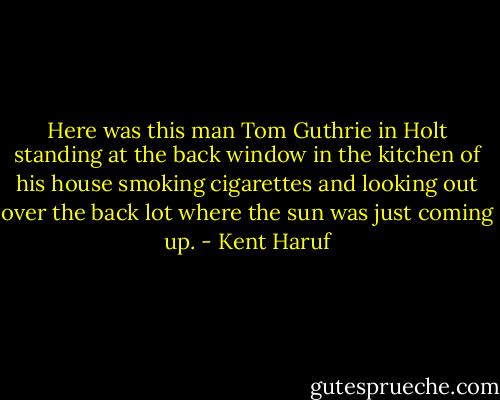 Here was this man Tom Guthrie in Holt standing at the back window in the kitchen of his house smoking cigarettes and looking out over the back lot where the sun was just coming up. - Kent Haruf