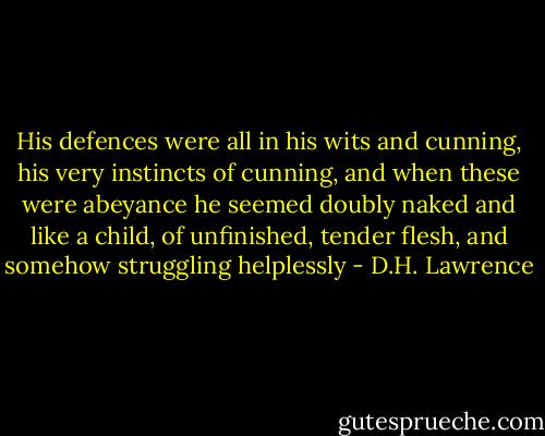 His defences were all in his wits and cunning, his very instincts of cunning, and when these were abeyance he seemed doubly naked and like a child, of unfinished, tender flesh, and somehow struggling helplessly - D.H. Lawrence