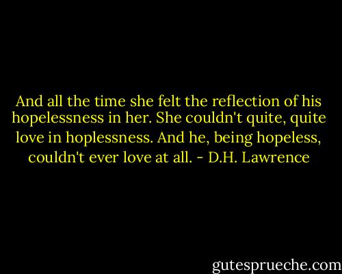 And all the time she felt the reflection of his hopelessness in her. She couldn't quite, quite love in hoplessness. And he, being hopeless, couldn't ever love at all. - D.H. Lawrence