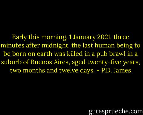 Early this morning, 1 January 2021, three minutes after midnight, the last human being to be born on earth was killed in a pub brawl in a suburb of Buenos Aires, aged twenty-five years, two months and twelve days. - P.D. James