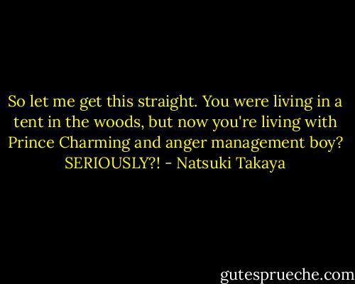 So let me get this straight. You were living in a tent in the woods, but now you're living with Prince Charming and anger management boy? SERIOUSLY?! - Natsuki Takaya