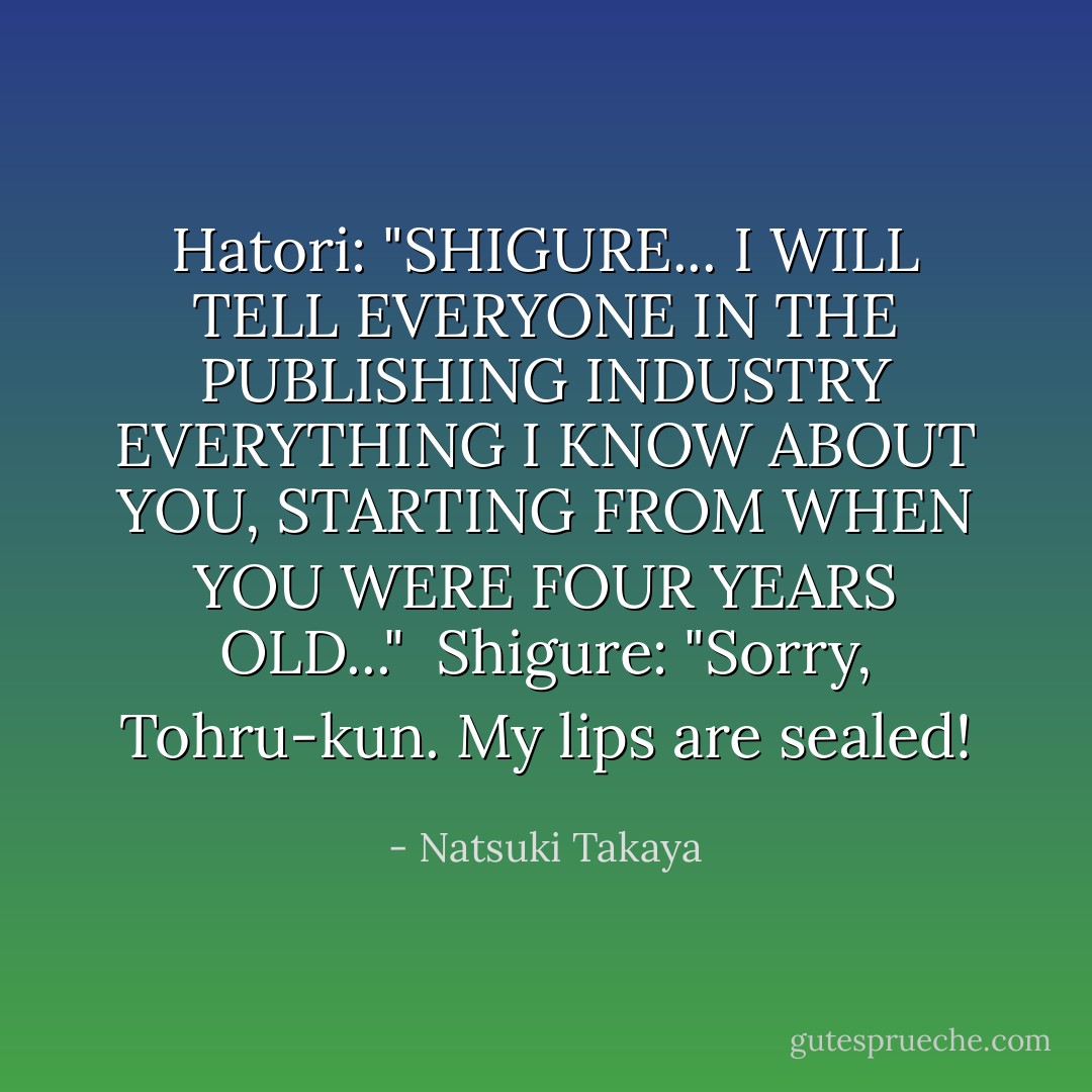 Hatori: "SHIGURE... I WILL TELL EVERYONE IN THE PUBLISHING INDUSTRY EVERYTHING I KNOW ABOUT YOU, STARTING FROM WHEN YOU WERE FOUR YEARS OLD..."<br /><br />Shigure: "Sorry, Tohru-kun. My lips are sealed! - Natsuki Takaya