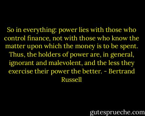 So in everything: power lies with those who control finance, not with those who know the matter upon which the money is to be spent. Thus, the holders of power are, in general, ignorant and malevolent, and the less they exercise their power the better. - Bertrand Russell