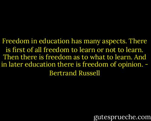 Freedom in education has many aspects. There is first of all freedom to learn or not to learn. Then there is freedom as to what to learn. And in later education there is freedom of opinion. - Bertrand Russell