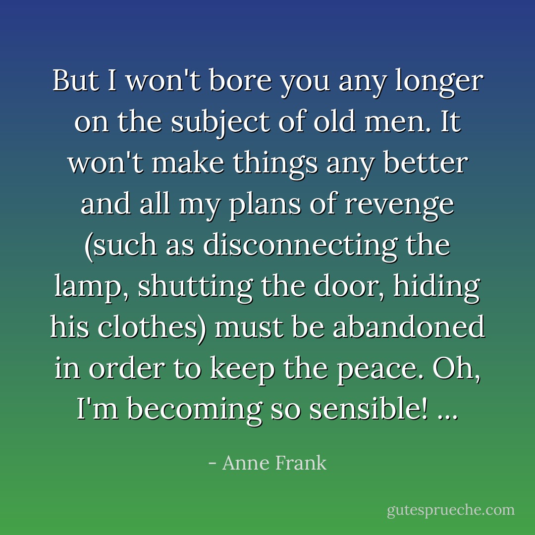 But I won't bore you any longer on the subject of old men. It won't make things any better and all my plans of revenge (such as disconnecting the lamp, shutting the door, hiding his clothes) must be abandoned in order to keep the peace. Oh, I'm becoming so sensible! ... - Anne Frank