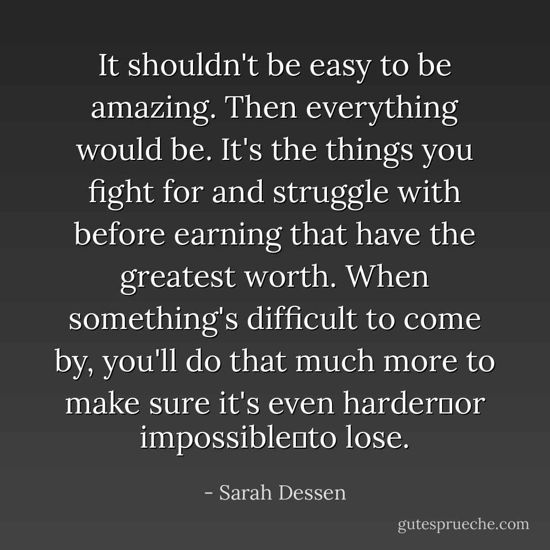 It shouldn't be easy to be amazing. Then everything would be. It's the things you fight for and struggle with before earning that have the greatest worth. When something's difficult to come by, you'll do that much more to make sure it's even harder―or impossible―to lose. - Sarah Dessen