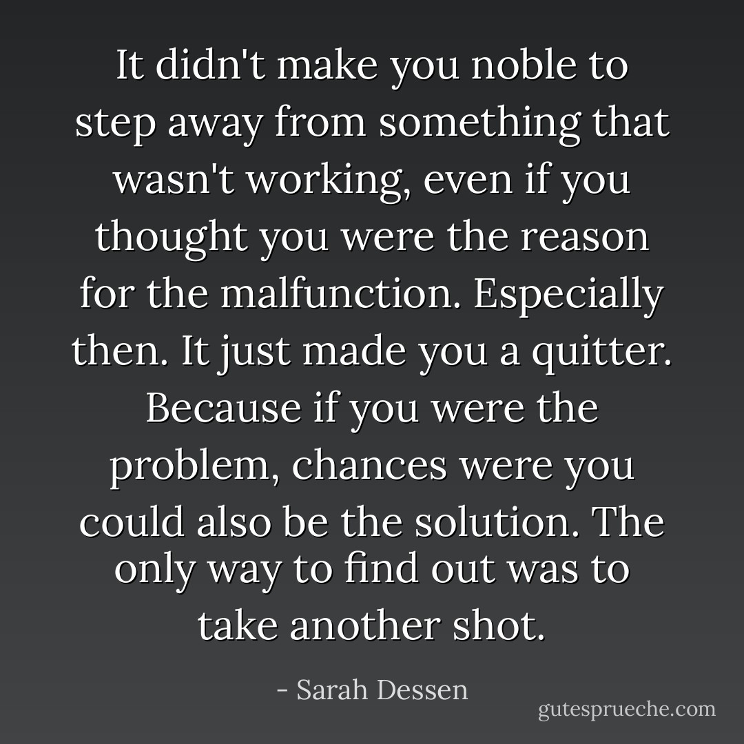 It didn't make you noble to step away from something that wasn't working, even if you thought you were the reason for the malfunction. Especially then. It just made you a quitter. Because if you were the problem, chances were you could also be the solution. The only way to find out was to take another shot. - Sarah Dessen