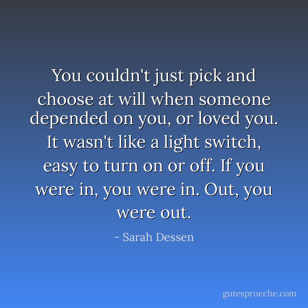 You couldn't just pick and choose at will when someone depended on you, or loved you. It wasn't like a light switch, easy to turn on or off. If you were in, you were in. Out, you were out. - Sarah Dessen