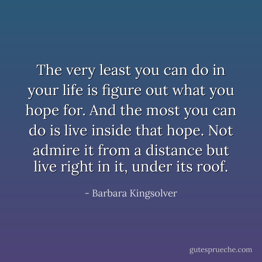 The very least you can do in your life is figure out what you hope for. And the most you can do is live inside that hope. Not admire it from a distance but live right in it, under its roof. - Barbara Kingsolver