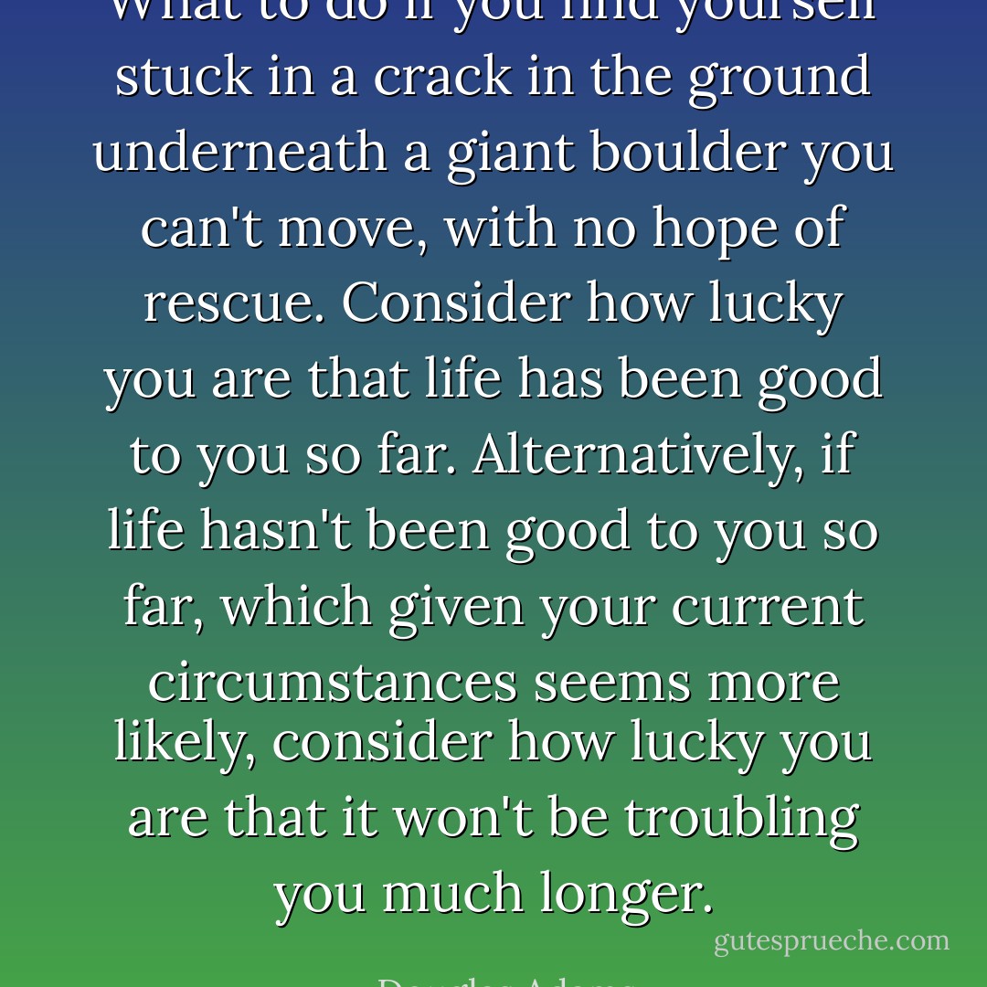 What to do if you find yourself stuck in a crack in the ground underneath a giant boulder you can't move, with no hope of rescue. Consider how lucky you are that life has been good to you so far. Alternatively, if life hasn't been good to you so far, which given your current circumstances seems more likely, consider how lucky you are that it won't be troubling you much longer. - Douglas Adams