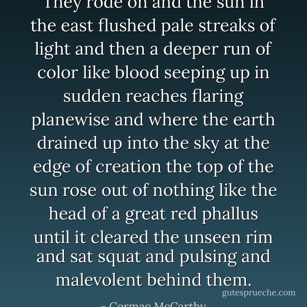 They rode on and the sun in the east flushed pale streaks of light and then a deeper run of color like blood seeping up in sudden reaches flaring planewise and where the earth drained up into the sky at the edge of creation the top of the sun rose out of nothing like the head of a great red phallus until it cleared the unseen rim and sat squat and pulsing and malevolent behind them. - Cormac McCarthy