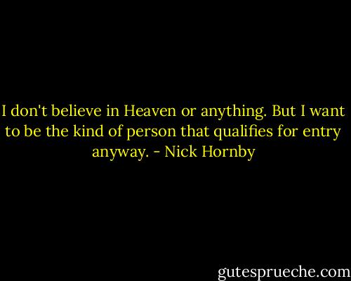 I don't believe in Heaven or anything. But I want to be the kind of person that qualifies for entry anyway. - Nick Hornby