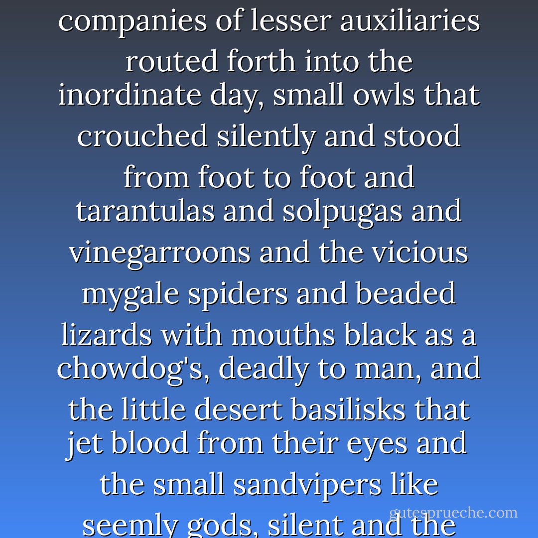 It was a lone tree burning on the desert. A heraldic tree that the passing storm had left afire. The solitary pilgrim drawn up before it had traveled far to be here and he knelt in the hot sand and held his numbed hands out while all about in that circle attended companies of lesser auxiliaries routed forth into the inordinate day, small owls that crouched silently and stood from foot to foot and tarantulas and solpugas and vinegarroons and the vicious mygale spiders and beaded lizards with mouths black as a chowdog's, deadly to man, and the little desert basilisks that jet blood from their eyes and the small sandvipers like seemly gods, silent and the same, in Jeda, in Babylon. A constellation of ignited eyes that edged the ring of light all bound in a precarious truce before this torch whose brightness had set back the stars in their sockets. - Cormac McCarthy