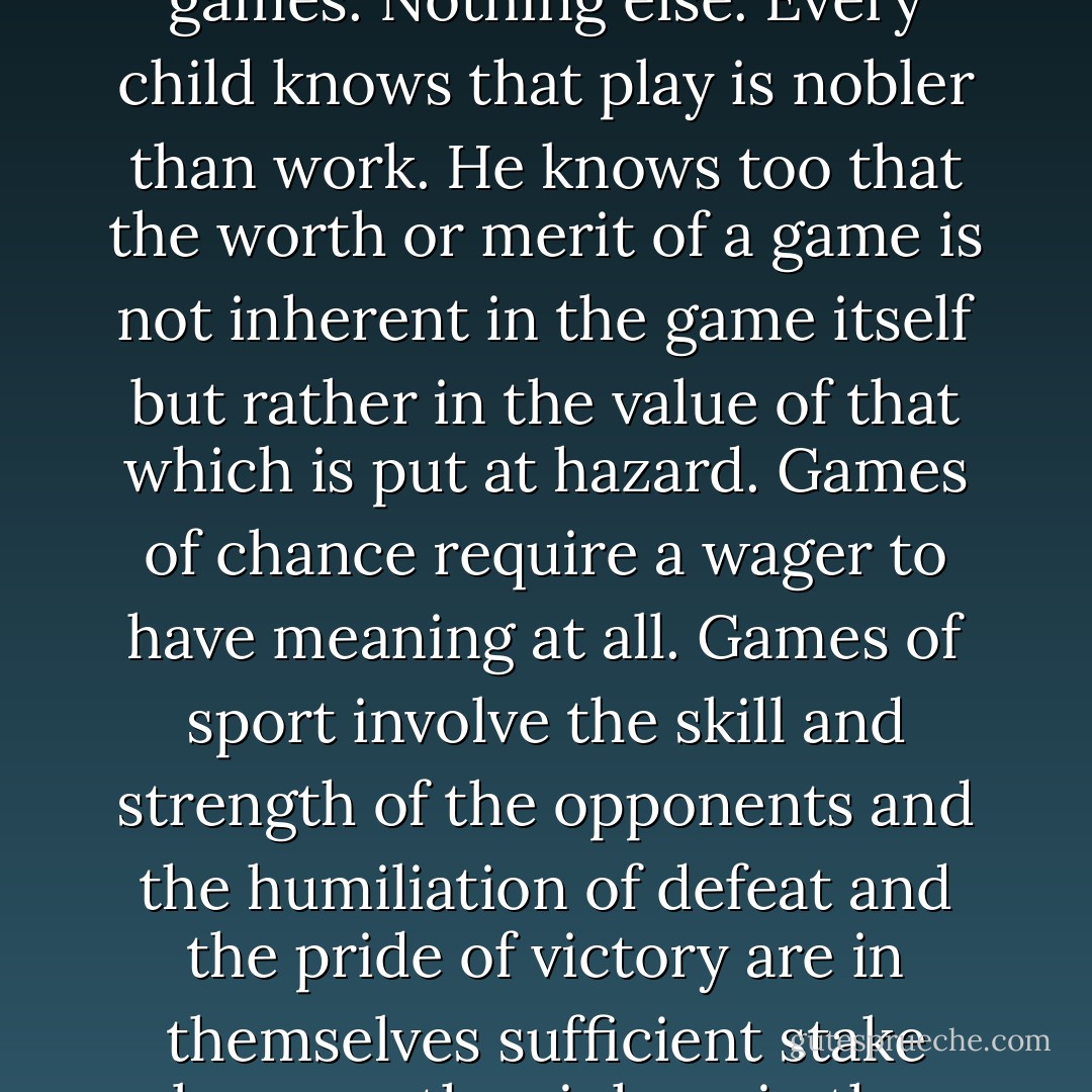 All other trades are contained in that of war.<br /><br />Is that why war endures?<br /><br />No. It endures because young men love it and old men love it in them. Those that fought, those that did not.<br /><br />That's your notion.<br /><br />The judge smiled. Men are born for games. Nothing else. Every child knows that play is nobler than work. He knows too that the worth or merit of a game is not inherent in the game itself but rather in the value of that which is put at hazard. Games of chance require a wager to have meaning at all. Games of sport involve the skill and strength of the opponents and the humiliation of defeat and the pride of victory are in themselves sufficient stake because they inhere in the worth of the principals and define them. But trial of chance or trial of worth all games aspire to the condition of war for here that which is wagered swallows up game, player, all. - Cormac McCarthy