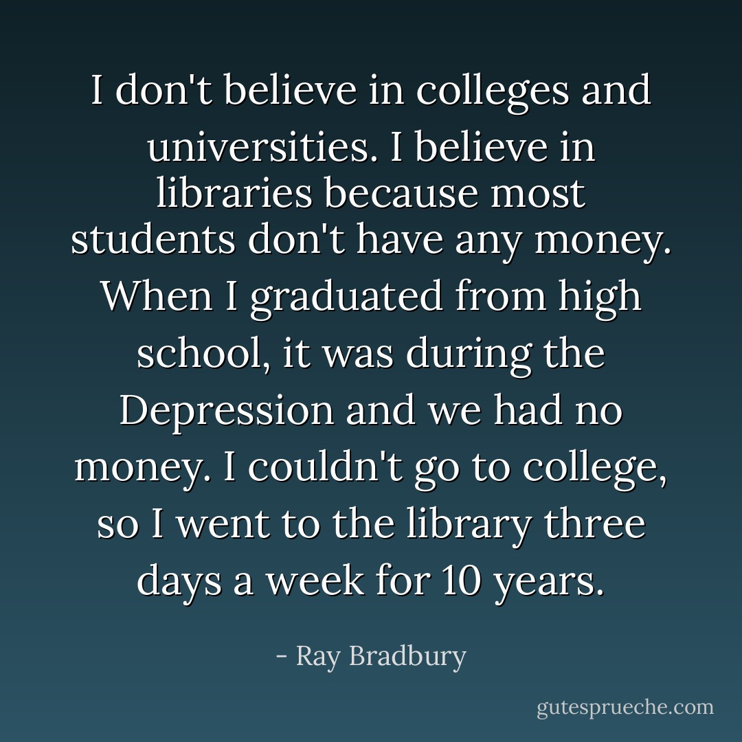 I don't believe in colleges and universities. I believe in libraries because most students don't have any money. When I graduated from high school, it was during the Depression and we had no money. I couldn't go to college, so I went to the library three days a week for 10 years. - Ray Bradbury