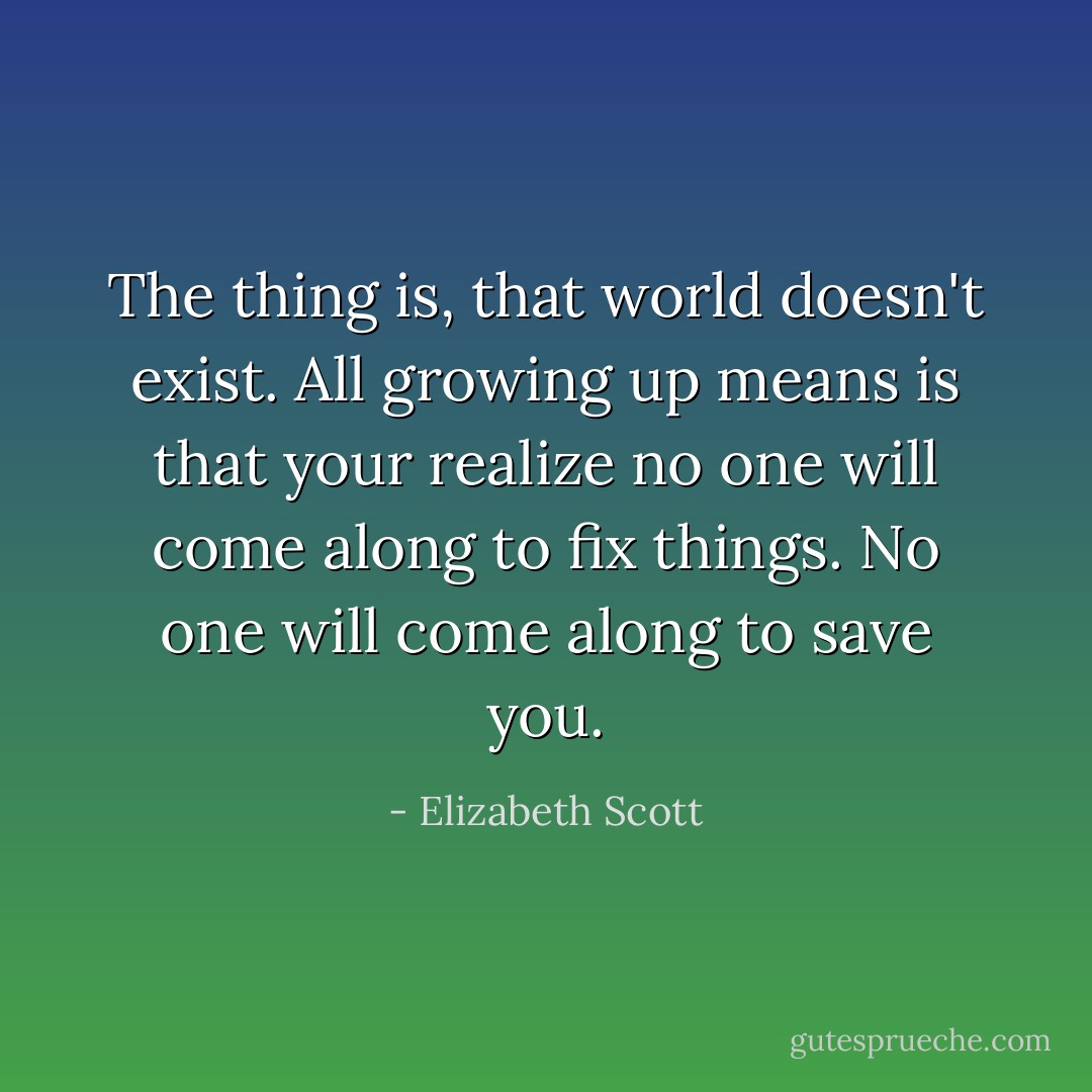 The thing is, that world doesn't exist. All growing up means is that your realize no one will come along to fix things. No one will come along to save you. - Elizabeth Scott
