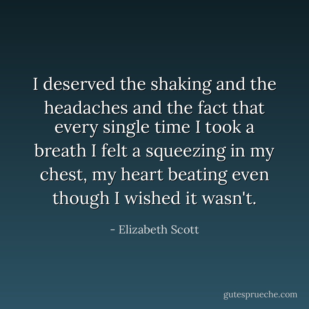 I deserved the shaking and the headaches and the fact that every single time I took a breath I felt a squeezing in my chest, my heart beating even though I wished it wasn't. - Elizabeth Scott