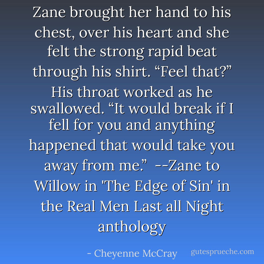 Zane brought her hand to his chest, over his heart and she felt the strong rapid beat through his shirt. “Feel that?” His throat worked as he swallowed. “It would break if I fell for you and anything happened that would take you away from me.”<br /><br />--Zane to Willow in 'The Edge of Sin' in the Real Men Last all Night anthology - Cheyenne McCray