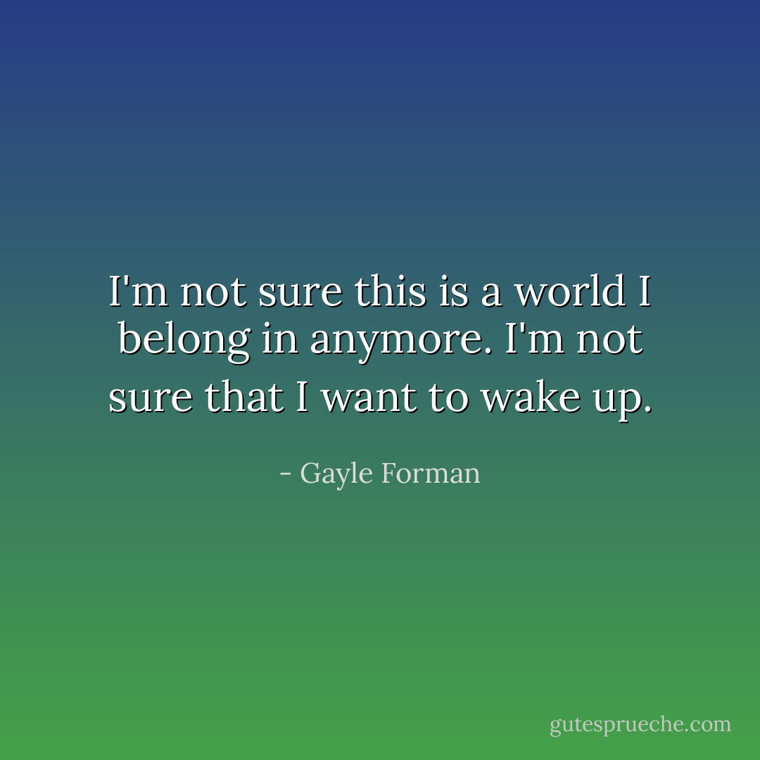 I'm not sure this is a world I belong in anymore. I'm not sure that I want to wake up. - Gayle Forman
