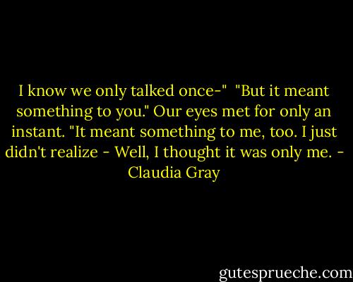 I know we only talked once-"<br /><br />"But it meant something to you." Our eyes met for only an instant. "It meant something to me, too. I just didn't realize - Well, I thought it was only me. - Claudia Gray