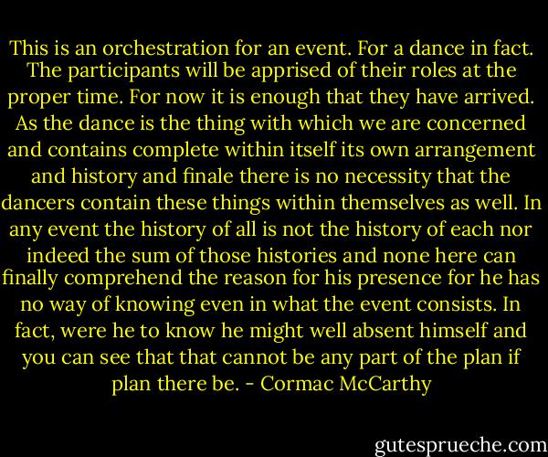 This is an orchestration for an event. For a dance in fact. The participants will be apprised of their roles at the proper time. For now it is enough that they have arrived. As the dance is the thing with which we are concerned and contains complete within itself its own arrangement and history and finale there is no necessity that the dancers contain these things within themselves as well. In any event the history of all is not the history of each nor indeed the sum of those histories and none here can finally comprehend the reason for his presence for he has no way of knowing even in what the event consists. In fact, were he to know he might well absent himself and you can see that that cannot be any part of the plan if plan there be. - Cormac McCarthy
