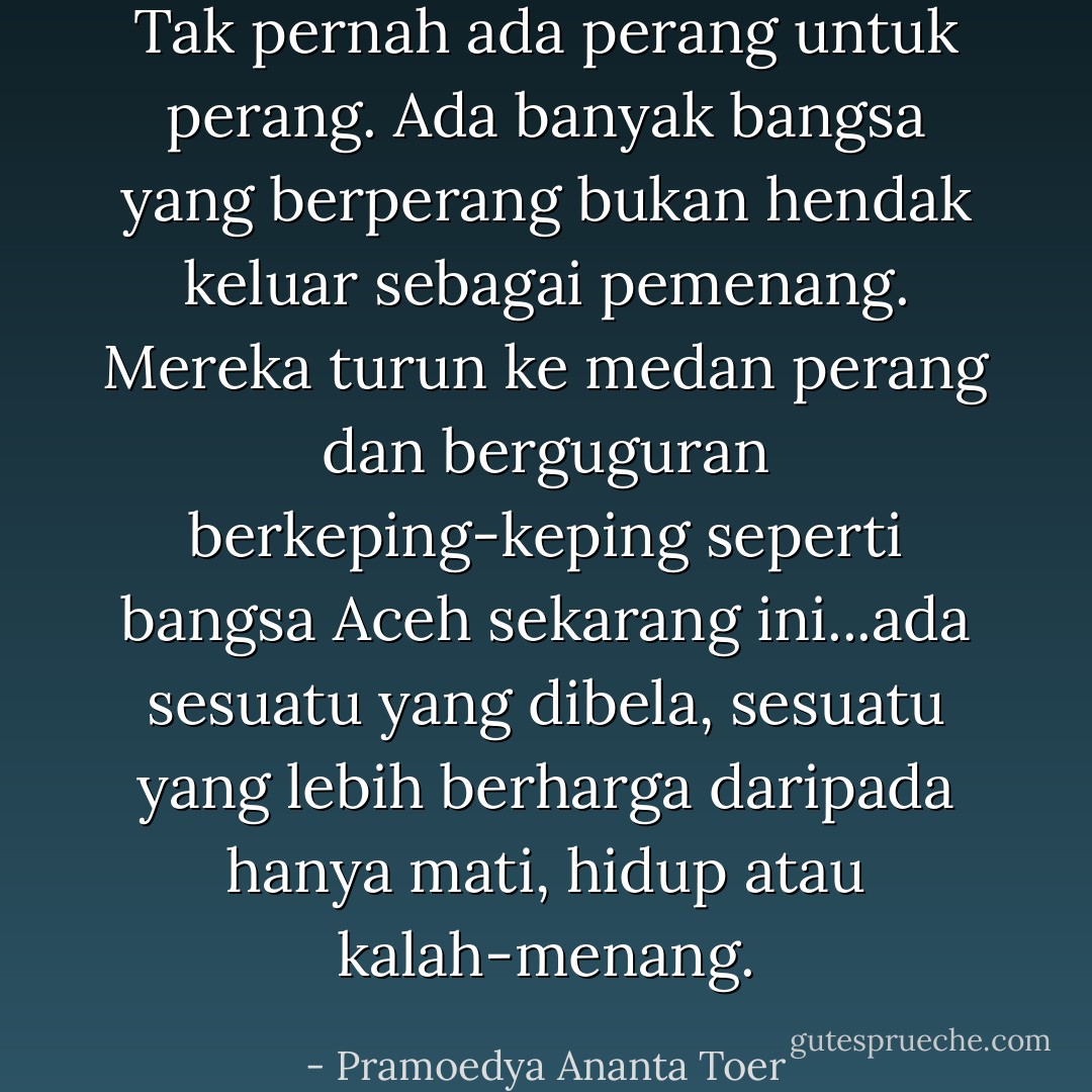 Tak pernah ada perang untuk perang. Ada banyak bangsa yang berperang bukan hendak keluar sebagai pemenang. Mereka turun ke medan perang dan berguguran berkeping-keping seperti bangsa Aceh sekarang ini...ada sesuatu yang dibela, sesuatu yang lebih berharga daripada hanya mati, hidup atau kalah-menang. - Pramoedya Ananta Toer