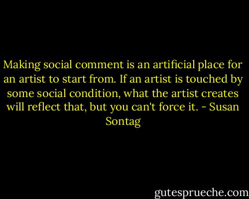 Making social comment is an artificial place for an artist to start from. If an artist is touched by some social condition, what the artist creates will reflect that, but you can't force it. - Susan Sontag