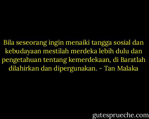 Bila seseorang ingin menaiki tangga sosial dan kebudayaan mestilah merdeka lebih dulu dan pengetahuan tentang kemerdekaan, di Baratlah dilahirkan dan dipergunakan. - Tan Malaka