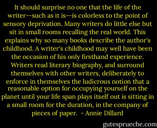 It should surprise no one that the life of the writer--such as it is--is colorless to the point of sensory deprivation. Many writers do little else but sit in small rooms recalling the real world. This explains why so many books describe the author's childhood. A writer's childhood may well have been the occasion of his only firsthand experience. Writers read literary biography, and surround themselves with other writers, deliberately to enforce in themselves the ludicrous notion that a reasonable option for occupying yourself on the planet until your life span plays itself out is sitting in a small room for the duration, in the company of pieces of paper.  - Annie Dillard
