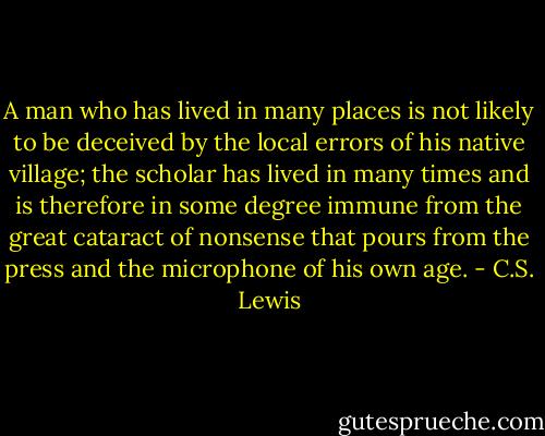 A man who has lived in many places is not likely to be deceived by the local errors of his native village; the scholar has lived in many times and is therefore in some degree immune from the great cataract of nonsense that pours from the press and the microphone of his own age. - C.S. Lewis