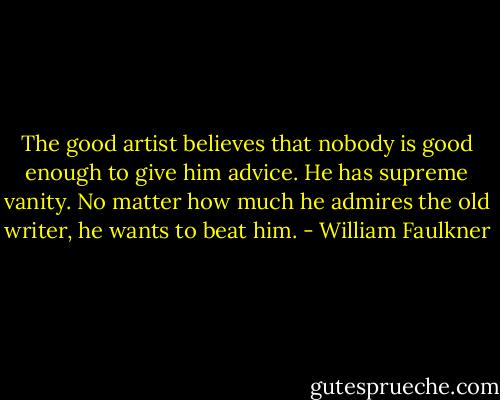 The good artist believes that nobody is good enough to give him advice. He has supreme vanity. No matter how much he admires the old writer, he wants to beat him. - William Faulkner