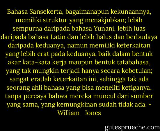 Bahasa Sansekerta, bagaimanapun kekunaannya, memiliki struktur yang menakjubkan; lebih sempurna daripada bahasa Yunani, lebih luas daripada bahasa Latin dan lebih halus dan berbudaya daripada keduanya, namun memiliki keterkaitan yang lebih erat pada keduanya, baik dalam bentuk akar kata-kata kerja maupun bentuk tatabahasa, yang tak mungkin terjadi hanya secara kebetulan; sangat eratlah keterkaitan ini, sehingga tak ada seorang ahli bahasa yang bisa meneliti ketiganya, tanpa percaya bahwa mereka muncul dari sumber yang sama, yang kemungkinan sudah tidak ada. - William   Jones